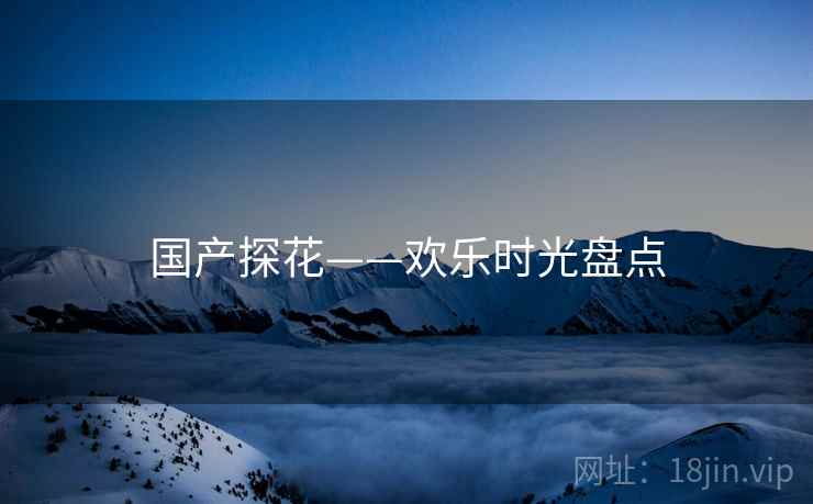 国产探花——欢乐时光盘点