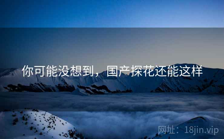 你可能没想到,国产探花还能这样