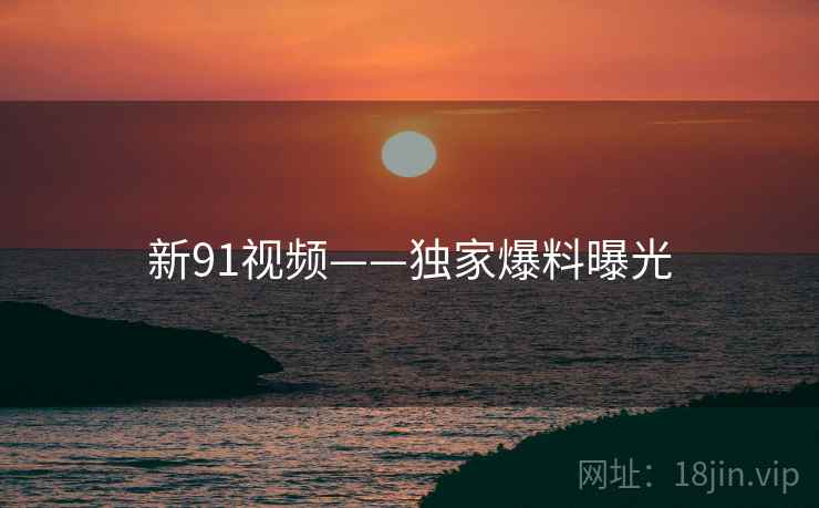 新91视频——独家爆料曝光