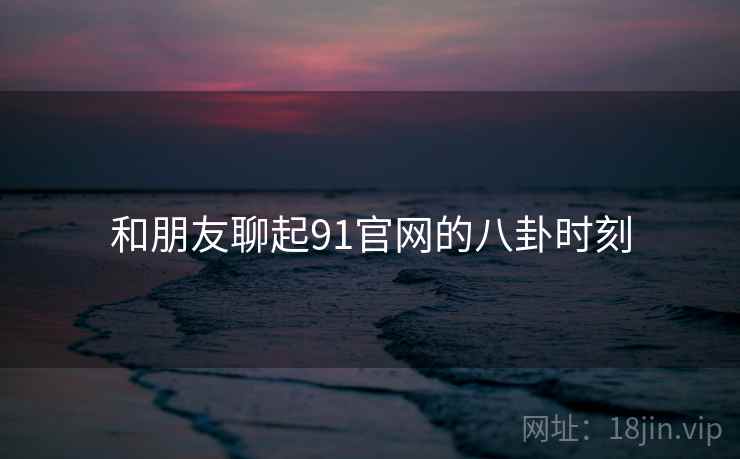 和朋友聊起91官网的八卦时刻